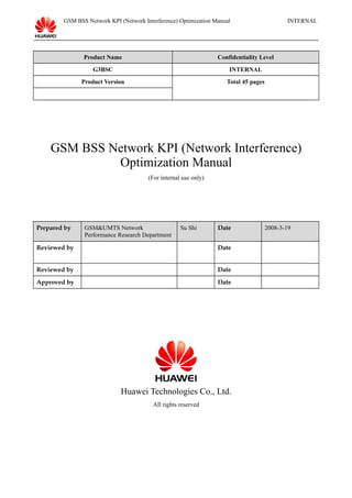 GSM BSS Network KPI (Network Interference) Optimization Manual INTERNAL
Product Name Confidentiality Level
G3BSC INTERNAL
Product Version Total 45 pages
GSM BSS Network KPI (Network Interference)
Optimization Manual
(For internal use only)
Prepared by GSM&UMTS Network
Performance Research Department
Su Shi Date 2008-3-19
Reviewed by Date
Reviewed by Date
Approved by Date
Huawei Technologies Co., Ltd.
All rights reserved
 