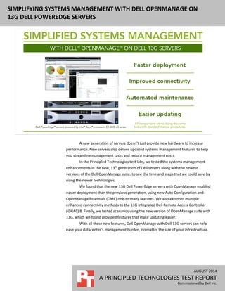 AUGUST 2014 (Revised)
A PRINCIPLED TECHNOLOGIES TEST REPORT
Commissioned by Dell Inc.
SIMPLIFYING SYSTEMS MANAGEMENT WITH DELL OPENMANAGE ON
13G DELL POWEREDGE SERVERS
A new generation of servers doesn’t just provide new hardware to increase
performance. New servers also deliver updated systems management features to help
you streamline management tasks and reduce management costs.
In the Principled Technologies test labs, we tested the systems management
enhancements in the new, 13th
generation of Dell servers along with the newest
versions of the Dell OpenManage suite, to see the time and steps that we could save by
using the newer technologies.
We found that the new 13G Dell PowerEdge servers with OpenManage enabled
easier deployment than the previous generation, using new Auto Configuration and
OpenManage Essentials (OME) one-to-many features. We also explored multiple
enhanced connectivity methods to the 13G integrated Dell Remote Access Controller
(iDRAC) 8. Finally, we tested scenarios using the new version of OpenManage suite with
13G, which we found provided features that make updating easier.
With all these new features, Dell OpenManage with Dell 13G servers can help
ease your datacenter’s management burden, no matter the size of your infrastructure.
 