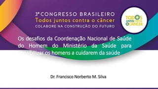 Os desafios da Coordenação Nacional de Saúde
do Homem do Ministério da Saúde para
Sensibilizar os homens a cuidarem da saúde
Dr. Francisco Norberto M. Silva
 