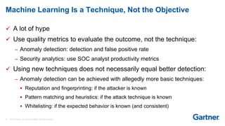 28 © 2017 Gartner, Inc. and/or its affiliates. All rights reserved.
 A lot of hype
 Use quality metrics to evaluate the outcome, not the technique:
– Anomaly detection: detection and false positive rate
– Security analytics: use SOC analyst productivity metrics
 Using new techniques does not necessarily equal better detection:
– Anomaly detection can be achieved with allegedly more basic techniques:
 Reputation and fingerprinting: if the attacker is known
 Pattern matching and heuristics: if the attack technique is known
 Whitelisting: if the expected behavior is known (and consistent)
Machine Learning Is a Technique, Not the Objective
 