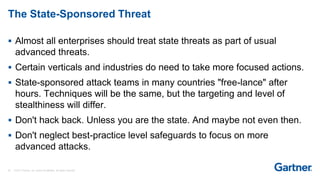 35 © 2017 Gartner, Inc. and/or its affiliates. All rights reserved.
The State-Sponsored Threat
 Almost all enterprises should treat state threats as part of usual
advanced threats.
 Certain verticals and industries do need to take more focused actions.
 State-sponsored attack teams in many countries "free-lance" after
hours. Techniques will be the same, but the targeting and level of
stealthiness will differ.
 Don't hack back. Unless you are the state. And maybe not even then.
 Don't neglect best-practice level safeguards to focus on more
advanced attacks.
 