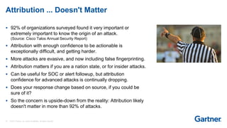 37 © 2017 Gartner, Inc. and/or its affiliates. All rights reserved.
Attribution ... Doesn't Matter
 92% of organizations surveyed found it very important or
extremely important to know the origin of an attack.
(Source: Cisco Talos Annual Security Report)
 Attribution with enough confidence to be actionable is
exceptionally difficult, and getting harder.
 More attacks are evasive, and now including false fingerprinting.
 Attribution matters if you are a nation state, or for insider attacks.
 Can be useful for SOC or alert followup, but attribution
confidence for advanced attacks is continually dropping.
 Does your response change based on source, if you could be
sure of it?
 So the concern is upside-down from the reality: Attribution likely
doesn't matter in more than 92% of attacks.
 