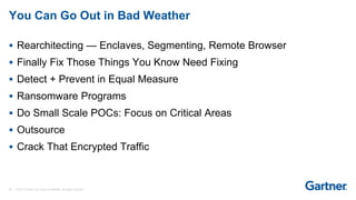 38 © 2017 Gartner, Inc. and/or its affiliates. All rights reserved.
You Can Go Out in Bad Weather
 Rearchitecting — Enclaves, Segmenting, Remote Browser
 Finally Fix Those Things You Know Need Fixing
 Detect + Prevent in Equal Measure
 Ransomware Programs
 Do Small Scale POCs: Focus on Critical Areas
 Outsource
 Crack That Encrypted Traffic
 
