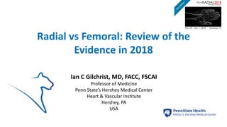 Radial vs Femoral: Review of the
Evidence in 2018
Ian C Gilchrist, MD, FACC, FSCAI
Professor of Medicine
Penn State’s Hershey Medical Center
Heart & Vascular Institute
Hershey, PA
USA
 
