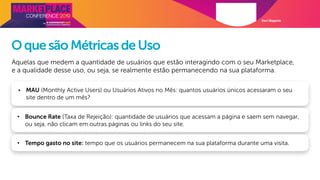 Davi Magalde
OquesãoMétricasdeUso
Aquelas que medem a quantidade de usuários que estão interagindo com o seu Marketplace,
e a qualidade desse uso, ou seja, se realmente estão permanecendo na sua plataforma.
• MAU (Monthly Active Users) ou Usuários Ativos no Mês: quantos usuários únicos acessaram o seu
site dentro de um mês?
• Bounce Rate (Taxa de Rejeição): quantidade de usuários que acessam a página e saem sem navegar,
ou seja, não clicam em outras páginas ou links do seu site.
• Tempo gasto no site: tempo que os usuários permanecem na sua plataforma durante uma visita.
 