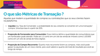 Davi Magalde
OquesãoMétricasdeTransação?
Aquelas que medem a quantidade de compras ou contratações que os seus clientes fazem
na plataforma.
• Liquidez (ou Taxa de Conversão): a probabilidade do seu visitante se converter em uma transação/
compra. Uma boa taxa é a partir de 20%.
• Proporção de Fornecedor para Consumidor: Essa métrica define a quantidade de consumidores que
um fornecedor pode atender. Pode ser 1:1 como em um site de venda de imóveis como 1:10.000
como em um site de venda de fotos digitais
• Proporção de Compra Recorrente: Quanto mais recorrente forem as compras, mais você pode
gastar na aquisição de um novo cliente, pois você saberá o quanto ele trará de resultado pra você ao
longo do tempo.
 
