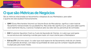 Davi Magalde
OquesãoMétricasdeNegócios
São as métricas relacionadas ao faturamento e despesas do seu Marketplace, para saber
o quanto ele está saudável financeiramente.
• GMV (Gross Merchandise Volume) out Volume Bruto de Mercadorias: significa o valor total de
faturamento transacionado na sua plataforma. Mas ainda não significa lucro, pois para saber quanto
você realmente faturou, é preciso multiplicar pelo seu take rate (ou percentual de comissão).
• CAC (Customer Aquisition Cost) ou Custo de Aquisição de Clientes: é o valor que você gasta
na sua estrutura de marketing e vendas para trazer um novo cliente para o Marketplace.
• CLV ou LTV (Life time value): é o valor que você espera ter de faturamento vindo de um cliente
em um período de tempo, com base na quantidade de vezes que ele comprar naquele período,
multiplicado pelo ticket médio.
 