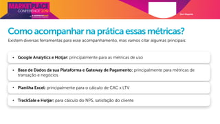 Davi Magalde
Comoacompanharnapráticaessasmétricas?
Existem diversas ferramentas para esse acompanhamento, mas vamos citar algumas principais:
• Google Analytics e Hotjar: principalmente para as métricas de uso
• Base de Dados da sua Plataforma e Gateway de Pagamento: principalmente para métricas de
transação e negócios
• Planilha Excel: principalmente para o cálculo de CAC x LTV
• TrackSale e Hotjar: para cálculo do NPS, satisfação do cliente
 