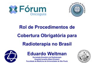 Eduardo Weltman
Sociedade Brasileira de Radioterapia
Hospital Israelita Albert Einstein
Faculdade de Medicina da Universidade de São Paulo
Rol de Procedimentos de
Cobertura Obrigatória para
Radioterapia no Brasil
 