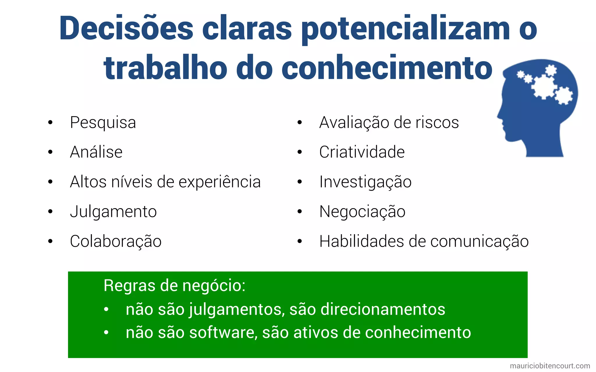 Decisões claras potencializam o
trabalho do conhecimento
mauriciobitencourt.com
Regras de negócio:
•  não são julgamentos, são direcionamentos
•  não são software, são ativos de conhecimento
•  Pesquisa
•  Análise
•  Altos níveis de experiência
•  Julgamento
•  Colaboração
•  Avaliação de riscos
•  Criatividade
•  Investigação
•  Negociação
•  Habilidades de comunicação
 
