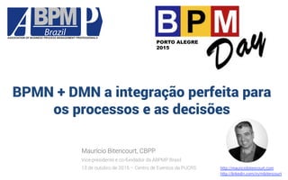 BPMN + DMN a integração perfeita para
os processos e as decisões
Maurício Bitencourt, CBPP
Vice-presidente e co-fundador da ABPMP Brasil
13 de outubro de 2015 – Centro de Eventos da PUCRS http://mauriciobitencourt.com
http://linkedin.com/in/mbitencourt
PORTO ALEGRE
2015
 