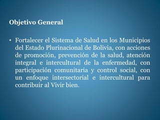 Objetivo General
• Fortalecer el Sistema de Salud en los Municipios
del Estado Plurinacional de Bolivia, con acciones
de promoción, prevención de la salud, atención
integral e intercultural de la enfermedad, con
participación comunitaria y control social, con
un enfoque intersectorial e intercultural para
contribuir al Vivir bien.
 