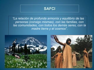 SAFCI
“La relación de profunda armonía y equilibrio de las
personas (consigo mismas), con las familias, con
las comunidades, con todos los demás seres, con la
madre tierra y el cosmos”.
 