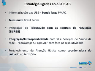 • Informatização das UBS – banda larga PMAQ
• Telessaúde Brasil Redes
• Integração do Telessaúde com as centrais de regulação
(SISREG)
• Integração/Interoperabilidade com SI e Serviços de Saúde da
rede – “aproximar AB com AE” com foco na resolutividade
• Fortalecimento da Atenção Básica como coordenadora do
cuidado no território
Estratégia ligadas ao e-SUS AB
 