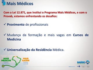  Provimento de profissionais
 Mudança da formação e mais vagas em Cursos de
Medicina
 Universalização da Residência Médica.
Com a Lei 12.871, que institui o Programa Mais Médicos, e com o
Provab, estamos enfrentando os desafios:
Mais Médicos
 