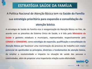 ESTRATÉGIA SAÚDE DA FAMÍLIA
A Política Nacional de Atenção Básica tem na Saúde da Família
sua estratégia prioritária para expansão e consolidação da
atenção básica.
A estratégia de Saúde da Família visa à reorganização da Atenção Básica no País, de
acordo com os preceitos do Sistema Único de Saúde, e é tida pelo Ministério da
Saúde e gestores estaduais e municipais, representados respectivamente pelo
CONASS e CONASEMS, como estratégia de expansão, qualificação e consolidação da
Atenção Básica por favorecer uma reorientação do processo de trabalho com maior
potencial de aprofundar os princípios, diretrizes e fundamentos da atenção básica,
de ampliar a resolutividade e impacto na situação de saúde das pessoas e
coletividades, além de propiciar uma importante relação custo-efetividade.
 