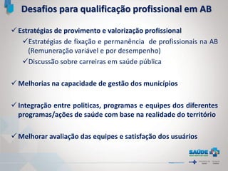  Estratégias de provimento e valorização profissional
Estratégias de fixação e permanência de profissionais na AB
(Remuneração variável e por desempenho)
Discussão sobre carreiras em saúde pública
 Melhorias na capacidade de gestão dos municípios
 Integração entre politicas, programas e equipes dos diferentes
programas/ações de saúde com base na realidade do território
 Melhorar avaliação das equipes e satisfação dos usuários
Desafios para qualificação profissional em AB
 