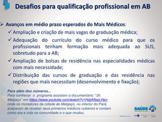  Avanços em médio prazo esperados do Mais Médicos:
 Ampliação e criação de mais vagas de graduação médica;
 Adequação do currículo do curso médico para que os
profissionais tenham formação mais adequada ao SUS,
sobretudo para a AB;
 Ampliação de bolsas de residência nas especialidades médicas
com mais necessidade;
 Distribuição das cursos de graduação e das residência nas
regiões que mais necessitam (desenvolvimento e fixação);
Desafios para qualificação profissional em AB
Para além dos números...
Para conhecer o programa assistam o documentário “ Dr.
Melgaço” em https://www.youtube.com/watch?v=HdjA6kpLHpc
onde os moradores da cidade de Melgaço, no interior do Pará,
acabaram de receber seus primeiros médicos cubanos e contam
como era a vida na comunidade e o que mudou.
 