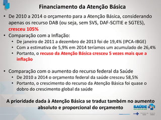 Financiamento da Atenção Básica
• De 2010 a 2014 o orçamento para a Atenção Básica, considerando
apenas os recurso DAB (ou seja, sem SVS, DAF-SCITIE e SGTES),
cresceu 105%
• Comparação com a Inflação:
• De janeiro de 2011 a dezembro de 2013 foi de 19,4% (IPCA-IBGE)
• Com a estimativa de 5,9% em 2014 teríamos um acumulado de 26,4%
• Portanto, o recuso da Atenção Básica cresceu 5 vezes mais que a
inflação
• Comparação com o aumento do recurso federal da Saúde
• De 2010 a 2014 o orçamento federal da saúde cresceu 58,5%
• Portanto, o crescimento do recurso da Atenção Básica foi quase o
dobro do crescimento global da saúde
A prioridade dada à Atenção Básica se traduz também no aumento
absoluto e proporcional do orçamento
 