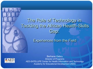 The Role of Technology in  Tackling the African Health-Skills Gap:   Experiences from the Field Berhane Gebru Director of Programs AED-SATELLIFE Center for Health Information and Technology Academy for Educational Development (AED) 