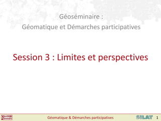 Géoséminaire :  Géomatique et Démarches participatives Session 3 : Limites et perspectives Géomatique & Démarches participatives 1 