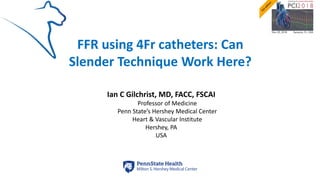 FFR using 4Fr catheters: Can
Slender Technique Work Here?
Ian C Gilchrist, MD, FACC, FSCAI
Professor of Medicine
Penn State’s Hershey Medical Center
Heart & Vascular Institute
Hershey, PA
USA
 