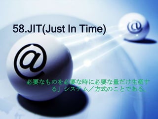 58.JIT(Just In Time)



  必要なものを必要な時に必要な量だけ生産す
      る」システム／方式のことである。
 