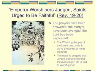 “ Emperor Worshipers Judged, Saints Urged to Be Faithful” ( Rev. 19-20 ) The prayers have been answered; the martyrs have been avenged, the Lord has been vindicated!  The Wedding Supper of the Lamb has come & we’re preparing to meet the bride The news is so good that John is about to worship the messenger. He is told to Worship God 