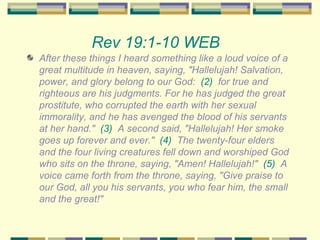 Rev 19:1-10 WEB   After these things I heard something like a loud voice of a great multitude in heaven, saying, "Hallelujah! Salvation, power, and glory belong to our God:  (2)   for true and righteous are his judgments. For he has judged the great prostitute, who corrupted the earth with her sexual immorality, and he has avenged the blood of his servants at her hand."  (3)   A second said, "Hallelujah! Her smoke goes up forever and ever."  (4)   The twenty-four elders and the four living creatures fell down and worshiped God who sits on the throne, saying, "Amen! Hallelujah!"  (5)   A voice came forth from the throne, saying, "Give praise to our God, all you his servants, you who fear him, the small and the great!" 