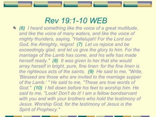 Rev 19:1-10 WEB   (6)   I heard something like the voice of a great multitude, and like the voice of many waters, and like the voice of mighty thunders, saying, "Hallelujah! For the Lord our God, the Almighty, reigns!  (7)   Let us rejoice and be exceedingly glad, and let us give the glory to him. For the marriage of the Lamb has come, and his wife has made herself ready."  (8)   It was given to her that she would array herself in bright, pure, fine linen: for the fine linen is the righteous acts of the saints.  (9)   He said to me, "Write, 'Blessed are those who are invited to the marriage supper of the Lamb.' " He said to me, "These are true words of God."  (10)   I fell down before his feet to worship him. He said to me, "Look! Don't do it! I am a fellow bondservant with you and with your brothers who hold the testimony of Jesus. Worship God, for the testimony of Jesus is the Spirit of Prophecy." 