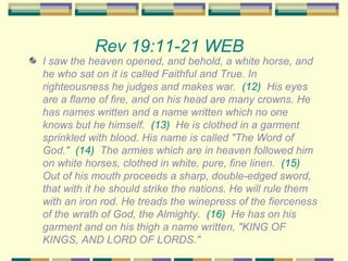 Rev 19:11-21 WEB   I saw the heaven opened, and behold, a white horse, and he who sat on it is called Faithful and True. In righteousness he judges and makes war.  (12)   His eyes are a flame of fire, and on his head are many crowns. He has names written and a name written which no one knows but he himself.  (13)   He is clothed in a garment sprinkled with blood. His name is called "The Word of God."  (14)   The armies which are in heaven followed him on white horses, clothed in white, pure, fine linen.  (15)   Out of his mouth proceeds a sharp, double-edged sword, that with it he should strike the nations. He will rule them with an iron rod. He treads the winepress of the fierceness of the wrath of God, the Almighty.  (16)   He has on his garment and on his thigh a name written, "KING OF KINGS, AND LORD OF LORDS." 