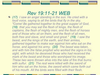 Rev 19:11-21 WEB   (17)   I saw an angel standing in the sun. He cried with a loud voice, saying to all the birds that fly in the sky, "Come! Be gathered together to the great supper of God,  (18)   that you may eat the flesh of kings, the flesh of captains, the flesh of mighty men, and the flesh of horses and of those who sit on them, and the flesh of all men, both free and slave, and small and great."  (19)   I saw the beast, and the kings of the earth, and their armies, gathered together to make war against him who sat on the horse, and against his army.  (20)   The beast was taken, and with him the false prophet who worked the signs in his sight, with which he deceived those who had received the mark of the beast and those who worshiped his image. These two were thrown alive into the lake of fire that burns with sulfur.  (21)   The rest were killed with the sword of him who sat on the horse, the sword which came forth out of his mouth. All the birds were filled with their flesh. 