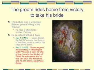 The groom rides home from victory to take his bride The picture is of a victorious Roman general riding in his Triumph He rides a white horse – symbol of victory He is called Faithful & True Rev 1:5 WEB   … Jesus Christ, the  faithful  witness, the firstborn of the dead, and the ruler of the kings of the earth… Rev 3:7 WEB   "To the angel of the assembly in Philadelphia write: "He who is holy, he who is  true , he who has the key of David, he who opens and no one can shut, and who shuts and no one opens, says these things: 