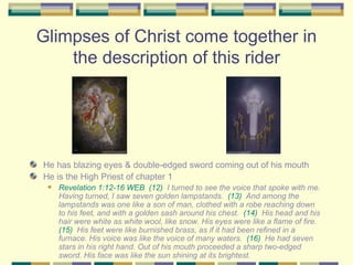 Glimpses of Christ come together in the description of this rider He has blazing eyes & double-edged sword coming out of his mouth He is the High Priest of chapter 1 Revelation 1:12-16 WEB   (12)   I turned to see the voice that spoke with me. Having turned, I saw seven golden lampstands.  (13)   And among the lampstands was one like a son of man, clothed with a robe reaching down to his feet, and with a golden sash around his chest.  (14)   His head and his hair were white as white wool, like snow. His eyes were like a flame of fire.  (15)   His feet were like burnished brass, as if it had been refined in a furnace. His voice was like the voice of many waters.  (16)   He had seven stars in his right hand. Out of his mouth proceeded a sharp two-edged sword. His face was like the sun shining at its brightest. 