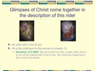 Glimpses of Christ come together in the description of this rider He rules with a rod of iron He is the child born to the woman in chapter 12 Revelation 12:5 WEB   She gave birth to a son, a male child, who is to rule all the nations with a rod of iron. Her child was caught up to God, and to his throne. 