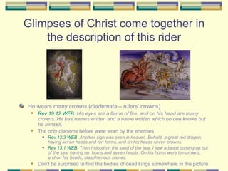 Glimpses of Christ come together in the description of this rider He wears many crowns ( diademata  – rulers’ crowns) Rev 19:12 WEB   His eyes are a flame of fire, and on his head are many crowns. He has names written and a name written which no one knows but he himself. The only  diadems  before were worn by the enemies  Rev 12:3 WEB   Another sign was seen in heaven. Behold, a great red dragon, having seven heads and ten horns, and on his heads seven crowns. Rev 13:1 WEB   Then I stood on the sand of the sea. I saw a beast coming up out of the sea, having ten horns and seven heads. On his horns were ten crowns, and on his heads, blasphemous names. Don't be surprised to find the bodies of dead kings somewhere in the picture 
