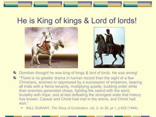 He is King of kings & Lord of lords!  Domitian  thought  he was king of kings & lord of lords. He was wrong! “ There is no greater drama in human record than the sight of a few Christians, scorned or oppressed by a succession of emperors, bearing all trials with a fierce tenacity, multiplying quietly, building order while their enemies generated chaos, fighting the sword with the word, brutality with hope, and at last defeating the strongest state that history has known. Caesar and Christ had met in the arena, and Christ had won.” WILL DURANT,  The Story of Civilization,  vol. 3, ch 30, pt 1, p 652 (1944). 