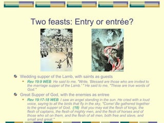 Two feasts: Entry or entrée? Wedding supper of the Lamb, with saints as guests Rev 19:9 WEB   He said to me, "Write, 'Blessed are those who are invited to the marriage supper of the Lamb.' " He said to me, "These are true words of God." Great Supper of God, with the enemies as entree Rev 19:17-18 WEB   I saw an angel standing in the sun. He cried with a loud voice, saying to all the birds that fly in the sky, "Come! Be gathered together to the great supper of God,  (18)   that you may eat the flesh of kings, the flesh of captains, the flesh of mighty men, and the flesh of horses and of those who sit on them, and the flesh of all men, both free and slave, and small and great." 