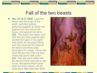 Fall of the two beasts Rev 19:19-21 WEB   I saw the beast, and the kings of the earth, and their armies, gathered together to make war against him who sat on the horse, and against his army.  (20)   The beast was taken, and with him the false prophet who worked the signs in his sight, with which he deceived those who had received the mark of the beast and those who worshiped his image. These two were thrown alive into the lake of fire that burns with sulfur.  (21)   The rest were killed with the sword of him who sat on the horse, the sword which came forth out of his mouth. All the birds were filled with their flesh. 