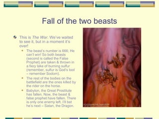 Fall of the two beasts This is  The War . We’ve waited to see it, but in a moment it’s over!  The beast’s number is 666; He can’t win! So both beasts (second is called the False Prophet) are taken & thrown in a fiery lake of burning sulfur (remember, sulfur is God’s tool – remember Sodom). The rest of the bodies on the battlefield are the ones killed by the rider on the horse. Babylon, the Great Prostitute has fallen. Now, the beast & false prophet have fallen. There is only one enemy left. I’ll bet he’s next – Satan, the Dragon. 