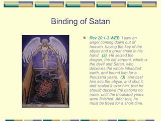Binding of Satan Rev 20:1-3 WEB   I saw an angel coming down out of heaven, having the key of the abyss and a great chain in his hand.  (2)   He seized the dragon, the old serpent, which is the devil and Satan, who deceives the whole inhabited earth, and bound him for a thousand years,  (3)   and cast him into the abyss, and shut it, and sealed it over him, that he should deceive the nations no more, until the thousand years were finished. After this, he must be freed for a short time. 
