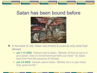 Satan has been bound before In the book of Job, Satan was limited & could do only what God allowed Job 1:12 WEB   Yahweh said to Satan, "Behold, all that he has is in your power. Only on himself don't put forth your hand." So Satan went forth from the presence of Yahweh. Job 2:6 WEB   Yahweh said to Satan, "Behold, he is in your hand. Only spare his life." 