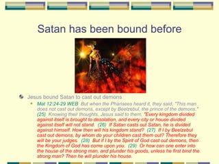 Satan has been bound before Jesus bound Satan to cast out demons Mat 12:24-29 WEB   But when the Pharisees heard it, they said, "This man does not cast out demons, except by Beelzebul, the prince of the demons."  (25)   Knowing their thoughts, Jesus said to them,  "Every kingdom divided against itself is brought to desolation, and every city or house divided against itself will not stand.   (26)   If Satan casts out Satan, he is divided against himself. How then will his kingdom stand?   (27)   If I by Beelzebul cast out demons, by whom do your children cast them out? Therefore they will be your judges.   (28)   But if I by the Spirit of God cast out demons, then the Kingdom of God has come upon you.   (29)   Or how can one enter into the house of the strong man, and plunder his goods, unless he first bind the strong man? Then he will plunder his house. 