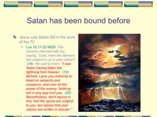 Satan has been bound before Jesus saw Satan fall in the work of the 70 Luk 10:17-20 WEB   The seventy returned with joy, saying, "Lord, even the demons are subject to us in your name!"  (18)   He said to them,  "I saw Satan having fallen like lightning from heaven.   (19)   Behold, I give you authority to tread on serpents and scorpions, and over all the power of the enemy. Nothing will in any way hurt you.   (20)   Nevertheless, don't rejoice in this, that the spirits are subject to you, but rejoice that your names are written in heaven." 