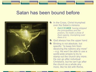 Satan has been bound before In the Cross, Christ triumphed over the Satan’s minions Col 2:15 WEB   having stripped the principalities and the powers, he made a show of them openly, triumphing over them in it. God always has the upper hand Binding is not absolute, but specific: “to keep him from deceiving the nations any more” – e.g. He won’t be able to use a world-wide empire to try to stamp out the church any more. He can go after individual Christians, but he can’t go after the church as a whole any more, like he did with Rome. 