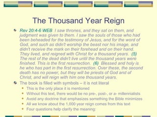 The Thousand Year Reign Rev 20:4-6 WEB   I saw thrones, and they sat on them, and judgment was given to them. I saw the souls of those who had been beheaded for the testimony of Jesus, and for the word of God, and such as didn't worship the beast nor his image, and didn't receive the mark on their forehead and on their hand. They lived, and reigned with Christ for a thousand years.  (5)   The rest of the dead didn't live until the thousand years were finished. This is the first resurrection.  (6)   Blessed and holy is he who has part in the first resurrection. Over these, the second death has no power, but they will be priests of God and of Christ, and will reign with him one thousand years. The book is filled with symbols – it is not literal This is the only place it is mentioned Without this text, there would be no pre-, post-, or a- millennialists Avoid any doctrine that emphasizes something the Bible minimizes All we know about the 1,000 year reign comes from this text Four questions help clarify the meaning: 
