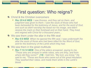 First question: Who reigns?  Christ & the Christian overcomers  Rev 20:4-6 WEB   I saw thrones, and they sat on them, and judgment was given to them. I saw the souls of those who had been beheaded for the testimony of Jesus, and for the word of God, and such as didn't worship the beast nor his image, and didn't receive the mark on their forehead and on their hand. They lived, and reigned with Christ for a thousand years… We saw them under the altar in the fifth seal Rev 6:9 WEB   When he opened the fifth seal, I saw underneath the altar the souls of those who had been killed for the Word of God, and for the testimony of the Lamb which they had. We saw them in the great multitude Rev 7:13-14 WEB   One of the elders answered, saying to me, "These who are arrayed in white robes, who are they, and from where did they come?"  (14)   I told him, "My lord, you know." He said to me, "These are those who came out of the great tribulation. They washed their robes, and made them white in the Lamb's blood. 