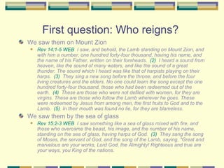 First question: Who reigns?  We saw them on Mount Zion Rev 14:1-5 WEB   I saw, and behold, the Lamb standing on Mount Zion, and with him a number, one hundred forty-four thousand, having his name, and the name of his Father, written on their foreheads.  (2)   I heard a sound from heaven, like the sound of many waters, and like the sound of a great thunder. The sound which I heard was like that of harpists playing on their harps.  (3)   They sing a new song before the throne, and before the four living creatures and the elders. No one could learn the song except the one hundred forty-four thousand, those who had been redeemed out of the earth.  (4)   These are those who were not defiled with women, for they are virgins. These are those who follow the Lamb wherever he goes. These were redeemed by Jesus from among men, the first fruits to God and to the Lamb.  (5)   In their mouth was found no lie, for they are blameless. We saw them by the sea of glass Rev 15:2-3 WEB   I saw something like a sea of glass mixed with fire, and those who overcame the beast, his image, and the number of his name, standing on the sea of glass, having harps of God.  (3)   They sang the song of Moses, the servant of God, and the song of the Lamb, saying, "Great and marvelous are your works, Lord God, the Almighty! Righteous and true are your ways, you King of the nations. 
