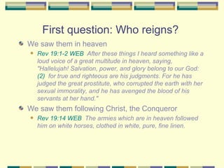 First question: Who reigns?  We saw them in heaven Rev 19:1-2 WEB   After these things I heard something like a loud voice of a great multitude in heaven, saying, "Hallelujah! Salvation, power, and glory belong to our God:  (2)   for true and righteous are his judgments. For he has judged the great prostitute, who corrupted the earth with her sexual immorality, and he has avenged the blood of his servants at her hand." We saw them following Christ, the Conqueror Rev 19:14 WEB   The armies which are in heaven followed him on white horses, clothed in white, pure, fine linen. 