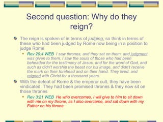 Second question: Why do they reign? The reign is spoken of in terms of  judging , so think in terms of these who had been judged by Rome now being in a position to judge Rome Rev 20:4 WEB   I saw thrones, and they sat on them, and  judgment  was given to them. I saw the souls of those who had been beheaded for the testimony of Jesus, and for the word of God, and such as didn't worship the beast nor his image, and didn't receive the mark on their forehead and on their hand. They lived, and  reigned  with Christ for a thousand years. With the defeat of Rome & the emperor cult, they have been vindicated. They had been promised thrones & they now sit on those thrones Rev 3:21 WEB   He who overcomes, I will give to him to sit down with me on my throne, as I also overcame, and sat down with my Father on his throne. 